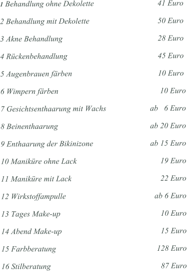 1 Behandlung ohne Dekolette 			    41 Euro  2 Behandlung mit Dekolette 				    50 Euro  3 Akne Behandlung 					    28 Euro  4 Rckenbehandlung 					    45 Euro  5 Augenbrauen frben 			  		    10 Euro  6 Wimpern frben 			  		     10 Euro  7 Gesichtsenthaarung mit Wachs 			ab   6 Euro  8 Beinenthaarung 					ab 20 Euro  9 Enthaarung der Bikinizone				ab 15 Euro  10 Manikre ohne Lack 				     19 Euro  11 Manikre mit Lack 					     22 Euro  12 Wirkstoffampulle 					  ab 6 Euro  13 Tages Make-up 					     10 Euro  14 Abend Make-up 					     15 Euro  15 Farbberatung 					   128 Euro  16 Stilberatung 						     87 Euro