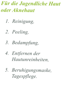 Fr die Jugendliche Haut oder Aknehaut  	1.	Reinigung,  	2.	Peeling,  	3.	Bedampfung,  	4.	Entfernen der Hautunreinheiten, 	5.	Beruhigungsmaske, Tagespflege.